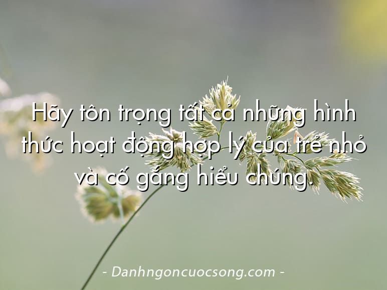 Hãy tôn trọng tất cả những hình thức hoạt động hợp lý của trẻ nhỏ và cố gắng hiểu chúng.
