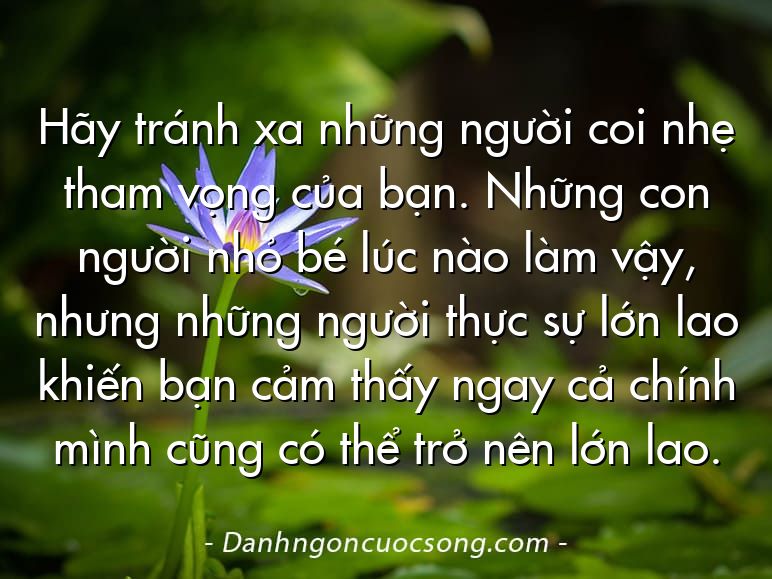 Hãy tránh xa những người coi nhẹ tham vọng của bạn. Những con người nhỏ bé lúc nào làm vậy, nhưng những người thực sự lớn lao khiến bạn cảm thấy ngay cả chính mình cũng có thể trở nên lớn lao.