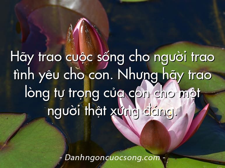 Hãy trao cuộc sống cho người trao tình yêu cho con. Nhưng hãy trao lòng tự trọng của con cho một người thật xứng đáng.