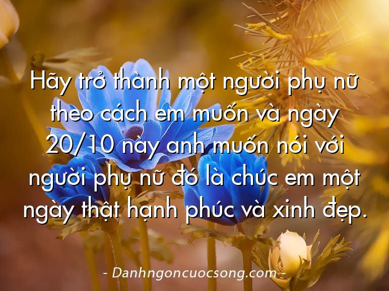 Hãy trở thành một người phụ nữ theo cách em muốn và ngày 20/10 này anh muốn nói với người phụ nữ đó là chúc em một ngày thật hạnh phúc và xinh đẹp.