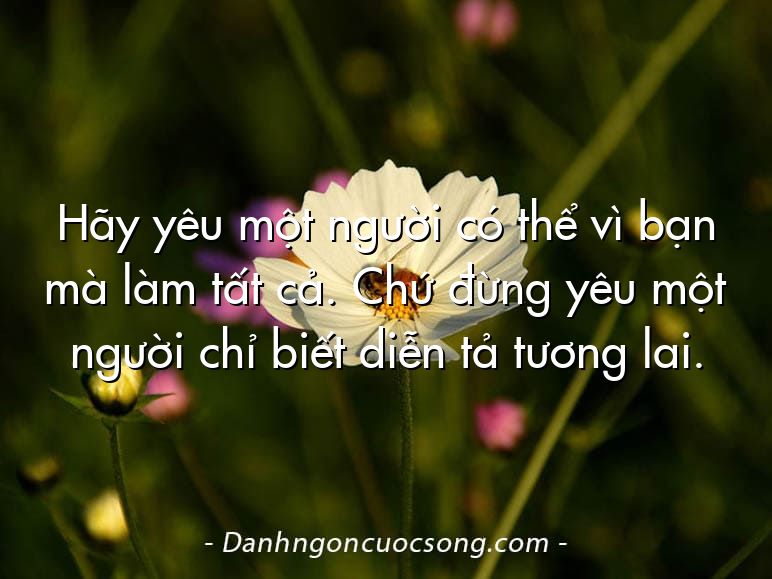 Hãy yêu một người có thể vì bạn mà làm tất cả. Chứ đừng yêu một người chỉ biết diễn tả tương lai.