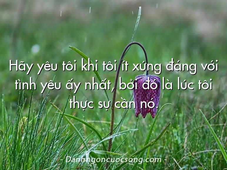 Hãy yêu tôi khi tôi ít xứng đáng với tình yêu ấy nhất, bởi đó là lúc tôi thực sự cần nó.