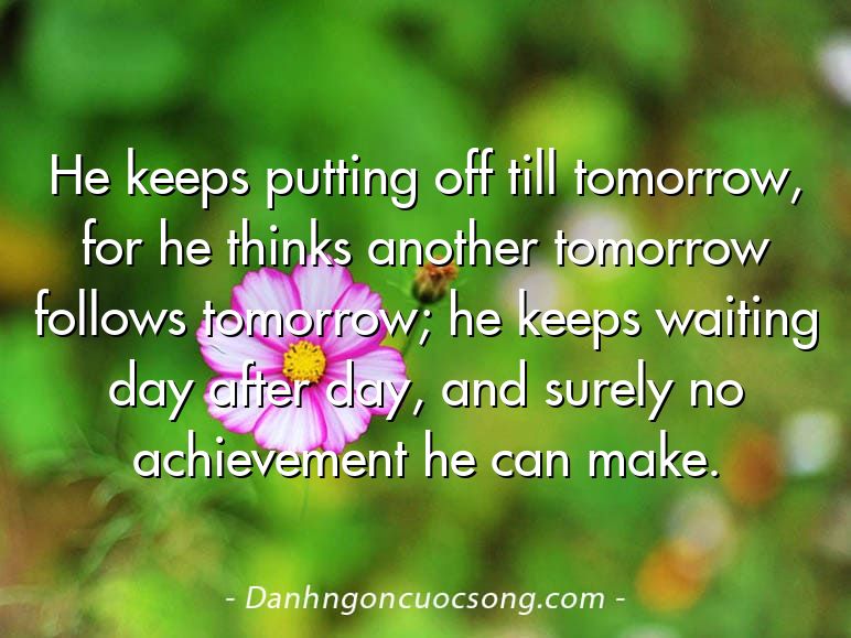 He keeps putting off till tomorrow, for he thinks another tomorrow follows tomorrow; he keeps waiting day after day, and surely no achievement he can make.