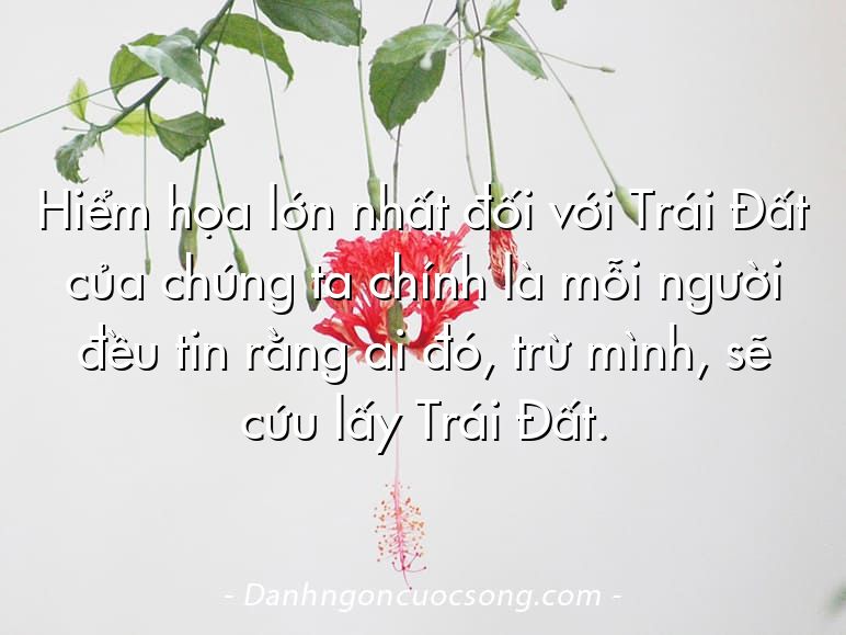 Hiểm họa lớn nhất đối với Trái Đất của chúng ta chính là mỗi người đều tin rằng ai đó, trừ mình, sẽ cứu lấy Trái Đất.