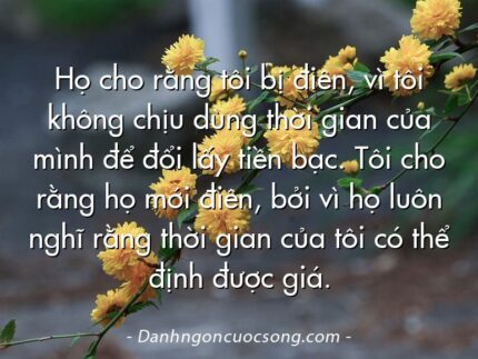 Họ cho rằng tôi bị điên, vì tôi không chịu dùng thời gian của mình để đổi lấy tiền bạc. Tôi cho rằng họ mới điên, bởi vì họ luôn nghĩ rằng thời gian của tôi có thể định được giá.