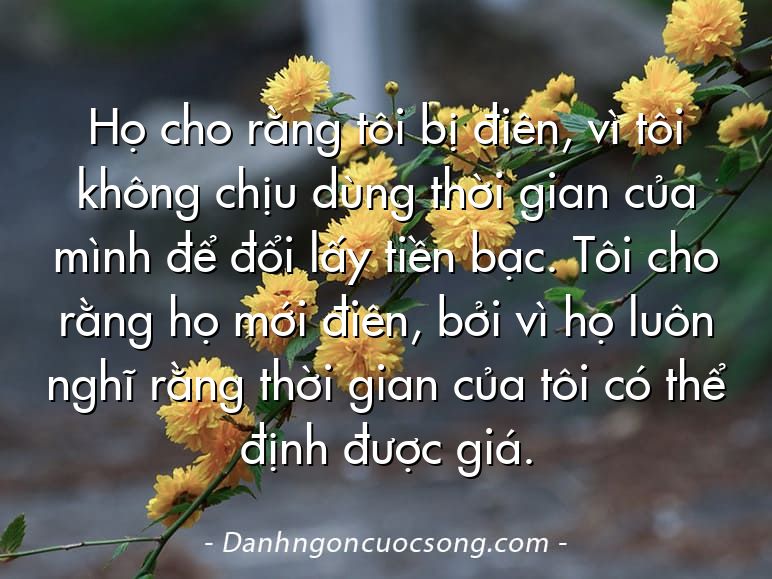 Họ cho rằng tôi bị điên, vì tôi không chịu dùng thời gian của mình để đổi lấy tiền bạc. Tôi cho rằng họ mới điên, bởi vì họ luôn nghĩ rằng thời gian của tôi có thể định được giá.