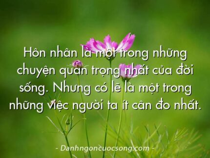 Hôn nhân là một trong những chuyện quan trọng nhất của đời sống. Nhưng có lẽ là một trong những việc người ta ít cân đo nhất.