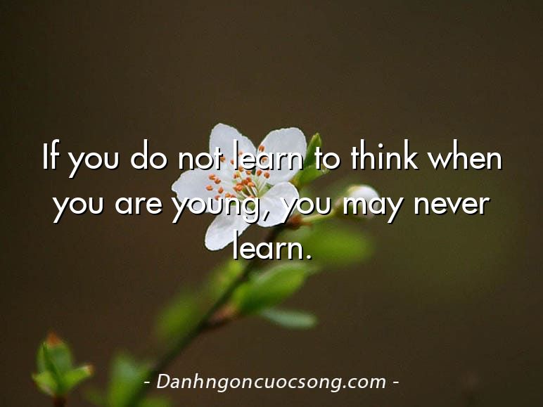 If you do not learn to think when you are young, you may never learn.