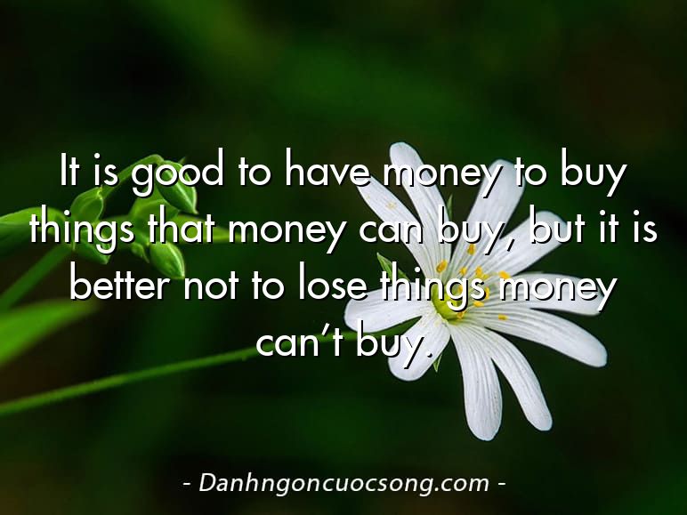 It is good to have money to buy things that money can buy, but it is better not to lose things money can’t buy.