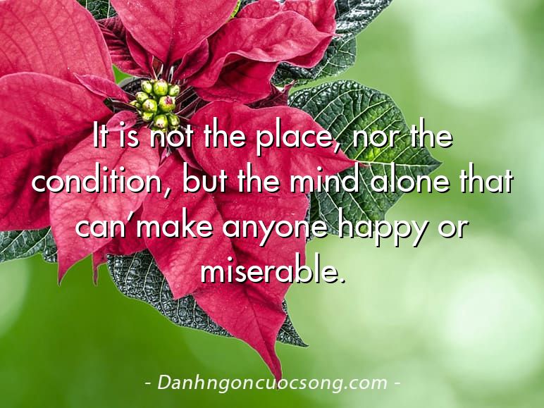 It is not the place, nor the condition, but the mind alone that can’make anyone happy or miserable.