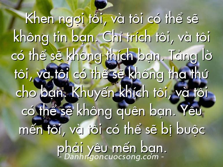 Khen ngợi tôi, và tôi có thể sẽ không tin bạn. Chỉ trích tôi, và tôi có thể sẽ không thích bạn. Tảng lờ tôi, và tôi có thể sẽ không tha thứ cho bạn. Khuyến khích tôi, và tôi có thể sẽ không quên bạn. Yêu mến tôi, và tôi có thể sẽ bị buộc phải yêu mến bạn.