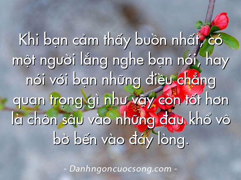 Khi bạn cảm thấy buồn nhất, có một người lắng nghe bạn nói, hay nói với bạn những điều chẳng quan trọng gì như vậy còn tốt hơn là chôn sâu vào những đau khổ vô bờ bến vào đáy lòng.