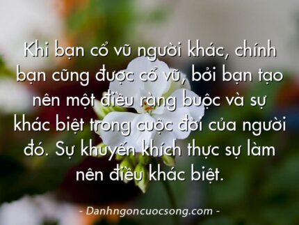 Khi bạn cổ vũ người khác, chính bạn cũng được cổ vũ, bởi bạn tạo nên một điều ràng buộc và sự khác biệt trong cuộc đời của người đó. Sự khuyến khích thực sự làm nên điều khác biệt.