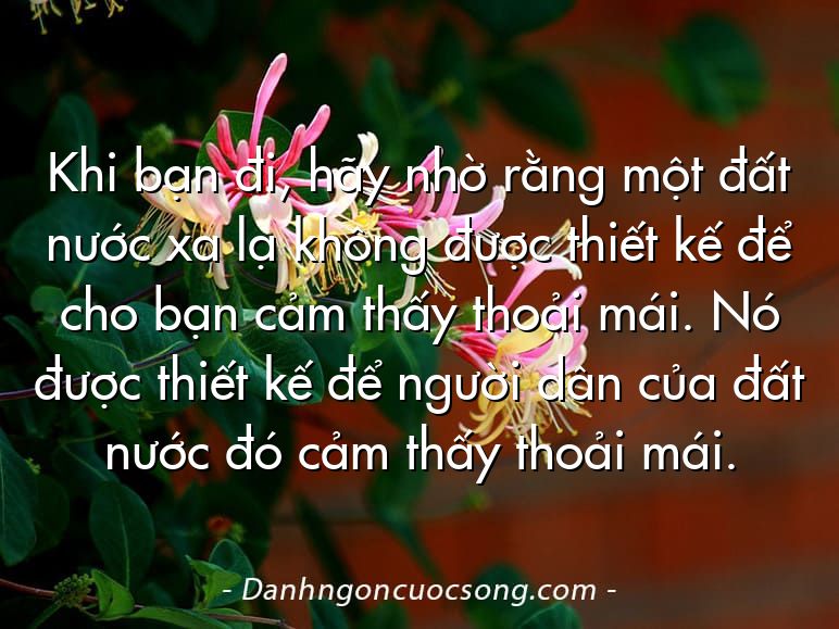 Khi bạn đi, hãy nhờ rằng một đất nước xa lạ không được thiết kế để cho bạn cảm thấy thoải mái. Nó được thiết kế để người dân của đất nước đó cảm thấy thoải mái.