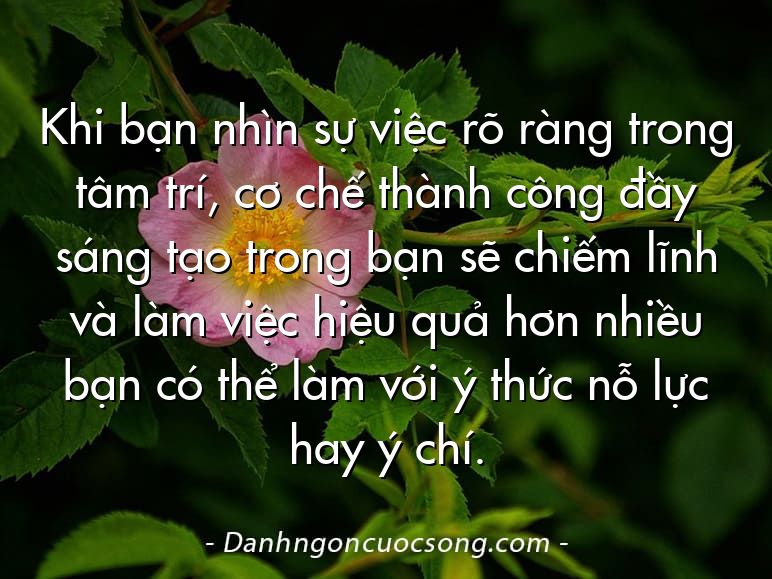 Khi bạn nhìn sự việc rõ ràng trong tâm trí, cơ chế thành công đầy sáng tạo trong bạn sẽ chiếm lĩnh và làm việc hiệu quả hơn nhiều bạn có thể làm với ý thức nỗ lực hay ý chí.