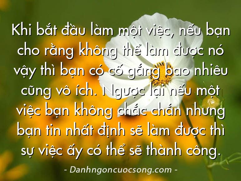 Khi bắt đầu làm một việc, nếu bạn cho rằng không thể làm được nó vậy thì bạn có cố gắng bao nhiêu cũng vô ích. Ngược lại nếu một việc bạn không chắc chắn nhưng bạn tin nhất định sẽ làm được thì sự việc ấy có thể sẽ thành công.