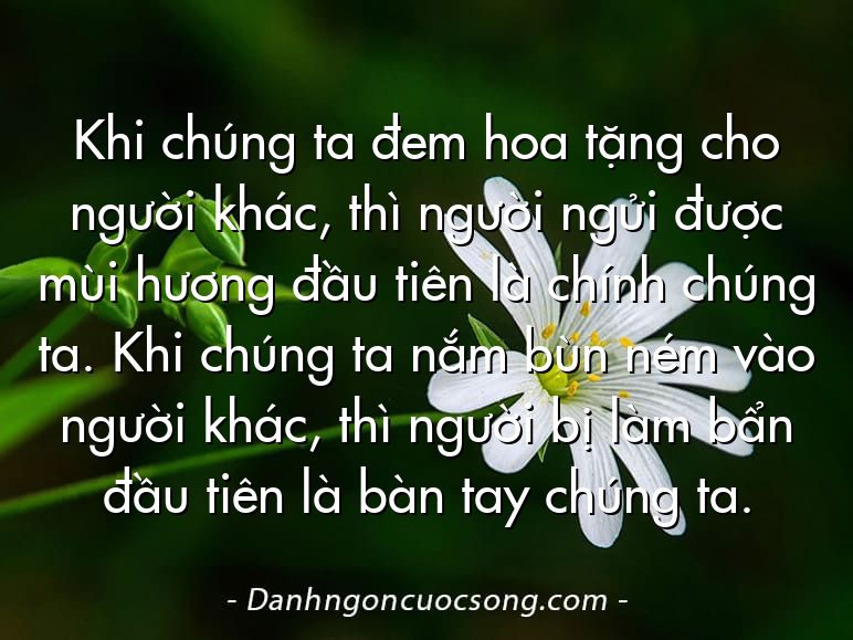 Khi chúng ta đem hoa tặng cho người khác, thì người ngửi được mùi hương đầu tiên là chính chúng ta. Khi chúng ta nắm bùn ném vào người khác, thì người bị làm bẩn đầu tiên là bàn tay chúng ta.