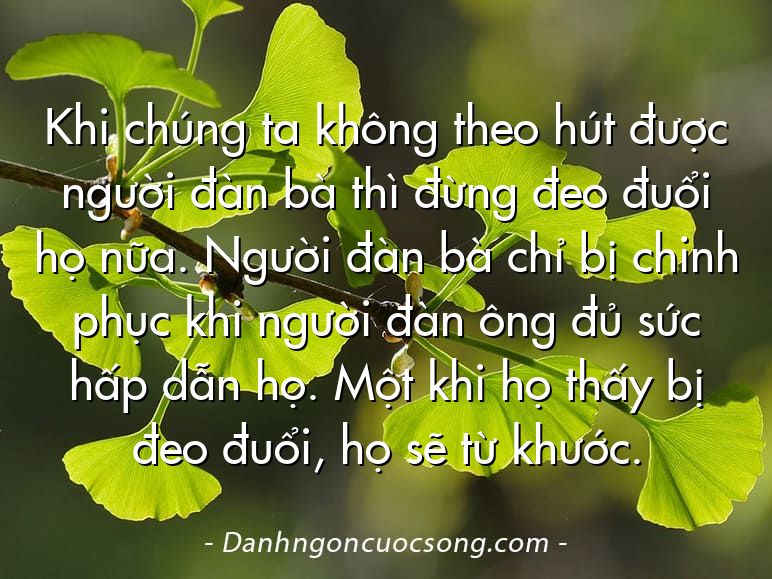 Khi chúng ta không theo hút được người đàn bà thì đừng đeo đuổi họ nữa. Người đàn bà chỉ bị chinh phục khi người đàn ông đủ sức hấp dẫn họ. Một khi họ thấy bị đeo đuổi, họ sẽ từ khước.
