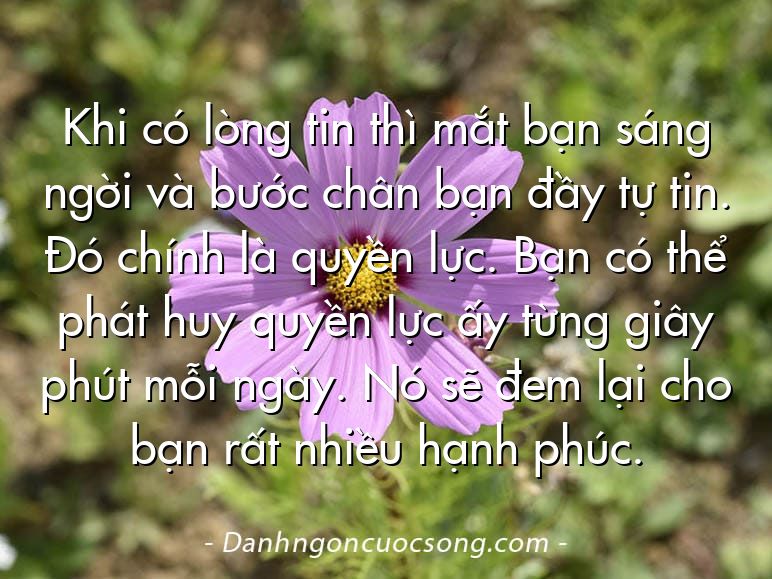 Khi có lòng tin thì mắt bạn sáng ngời và bước chân bạn đầy tự tin. Đó chính là quyền lực. Bạn có thể phát huy quyền lực ấy từng giây phút mỗi ngày. Nó sẽ đem lại cho bạn rất nhiều hạnh phúc.