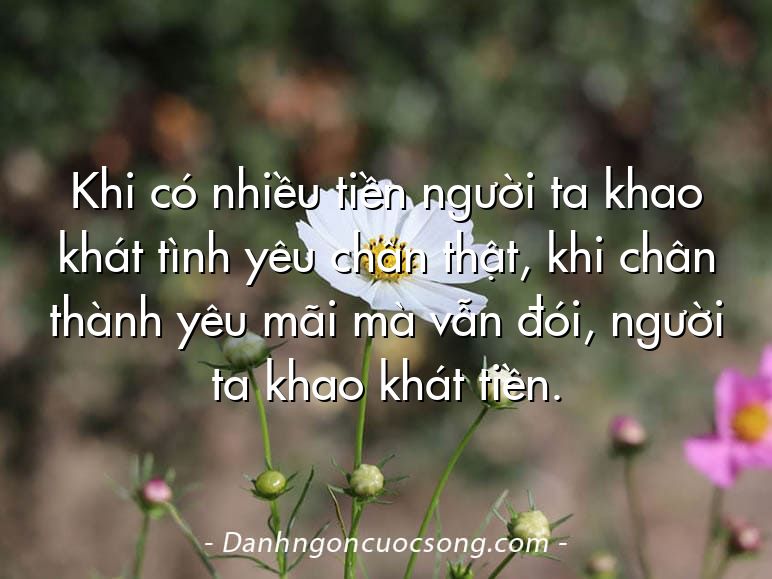 Khi có nhiều tiền người ta khao khát tình yêu chân thật, khi chân thành yêu mãi mà vẫn đói, người ta khao khát tiền.