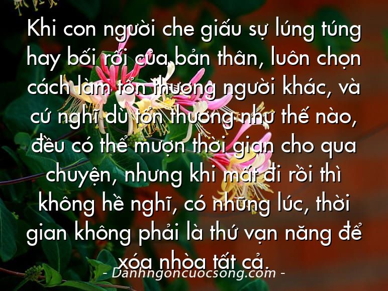 Khi con người che giấu sự lúng túng hay bối rối của bản thân, luôn chọn cách làm tổn thương người khác, và cứ nghĩ dù tổn thương như thế nào, đều có thể mượn thời gian cho qua chuyện, nhưng khi mất đi rồi thì không hề nghĩ, có những lúc, thời gian không phải là thứ vạn năng để xóa nhòa tất cả.