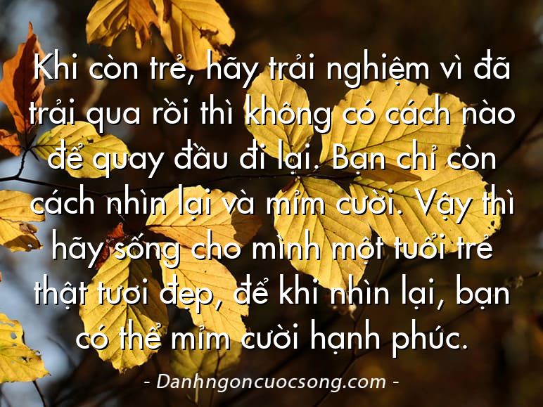 Khi còn trẻ, hãy trải nghiệm vì đã trải qua rồi thì không có cách nào để quay đầu đi lại. Bạn chỉ còn cách nhìn lại và mỉm cười. Vậy thì hãy sống cho mình một tuổi trẻ thật tươi đẹp, để khi nhìn lại, bạn có thể mỉm cười hạnh phúc.