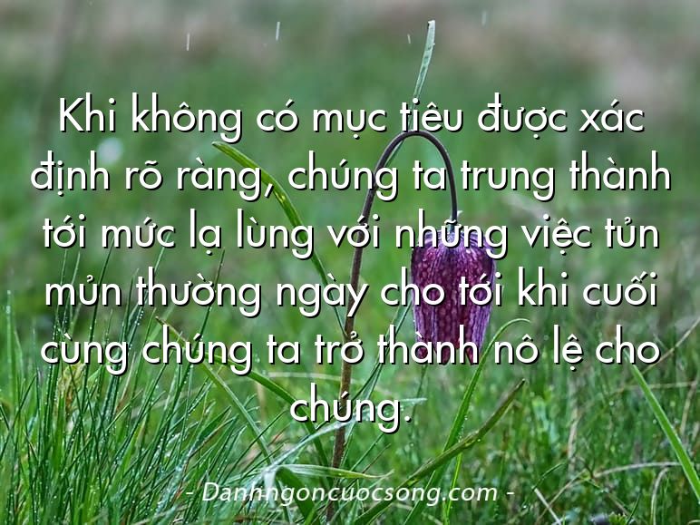 Khi không có mục tiêu được xác định rõ ràng, chúng ta trung thành tới mức lạ lùng với những việc tủn mủn thường ngày cho tới khi cuối cùng chúng ta trở thành nô lệ cho chúng.