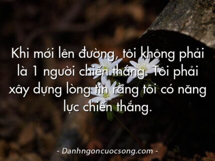 Khi mới lên đường, tôi không phải là 1 người chiến thắng. Tôi phải xây dựng lòng tin rằng tôi có năng lực chiến thắng.