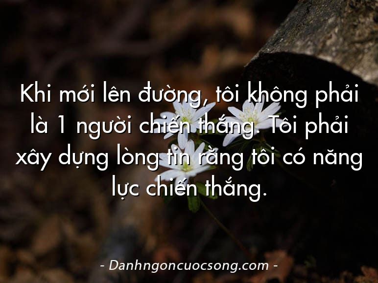 Khi mới lên đường, tôi không phải là 1 người chiến thắng. Tôi phải xây dựng lòng tin rằng tôi có năng lực chiến thắng.