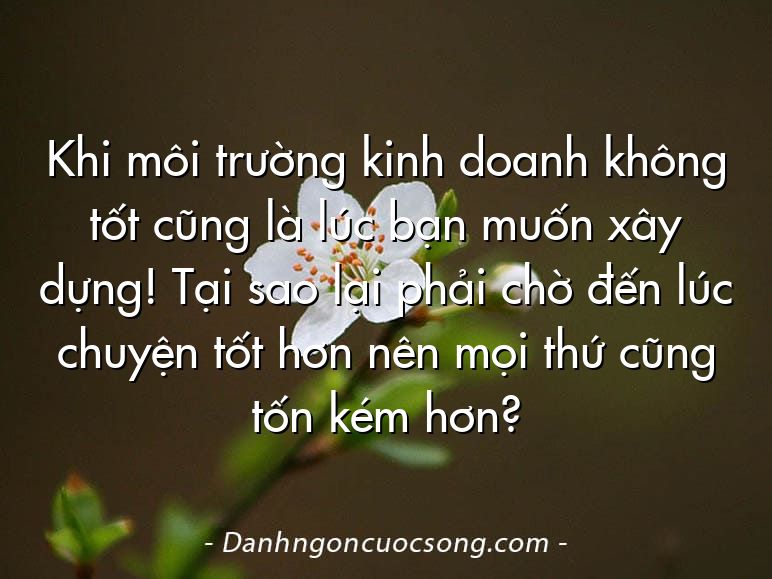 Khi môi trường kinh doanh không tốt cũng là lúc bạn muốn xây dựng! Tại sao lại phải chờ đến lúc chuyện tốt hơn nên mọi thứ cũng tốn kém hơn?