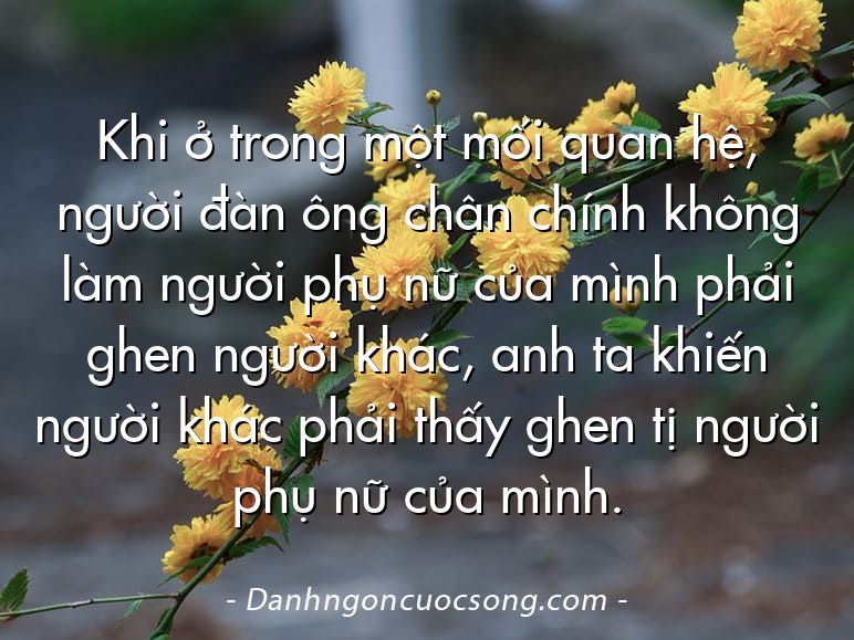 Khi ở trong một mối quan hệ, người đàn ông chân chính không làm người phụ nữ của mình phải ghen người khác, anh ta khiến người khác phải thấy ghen tị người phụ nữ của mình.