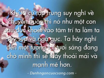 Khi ta cứ tập trung suy nghĩ về chuyện buồn thì nó như một con sâu đục khoét vào tâm trí ta làm ta suy sụp và ngã gục. Ta hãy nghĩ đến một tương lai tươi sáng đang chờ mình thì sẽ thấy thoải mái và mạnh mẽ hơn.