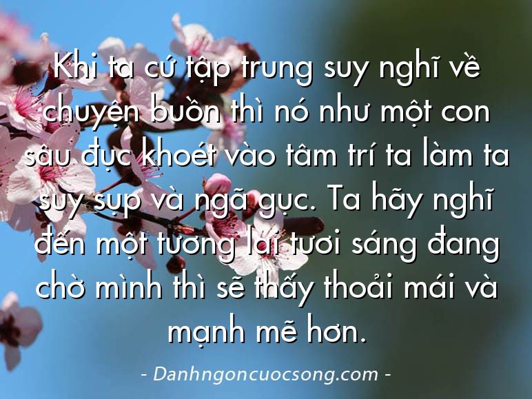 Khi ta cứ tập trung suy nghĩ về chuyện buồn thì nó như một con sâu đục khoét vào tâm trí ta làm ta suy sụp và ngã gục. Ta hãy nghĩ đến một tương lai tươi sáng đang chờ mình thì sẽ thấy thoải mái và mạnh mẽ hơn.