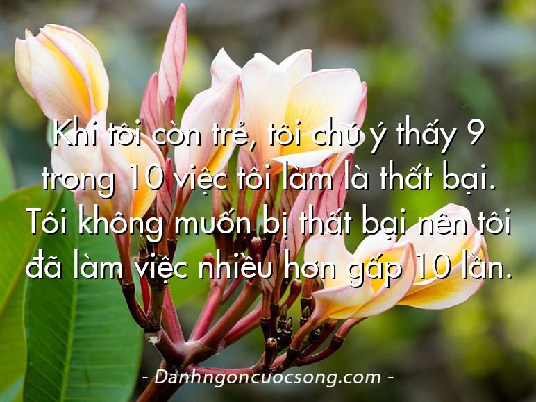 Khi tôi còn trẻ, tôi chú ý thấy 9 trong 10 việc tôi làm là thất bại. Tôi không muốn bị thất bại nên tôi đã làm việc nhiều hơn gấp 10 lần.