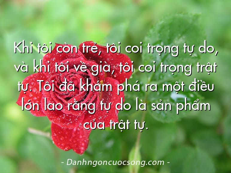 Khi tôi còn trẻ, tôi coi trọng tự do, và khi tôi về già, tôi coi trọng trật tự. Tôi đã khám phá ra một điều lớn lao rằng tự do là sản phẩm của trật tự.