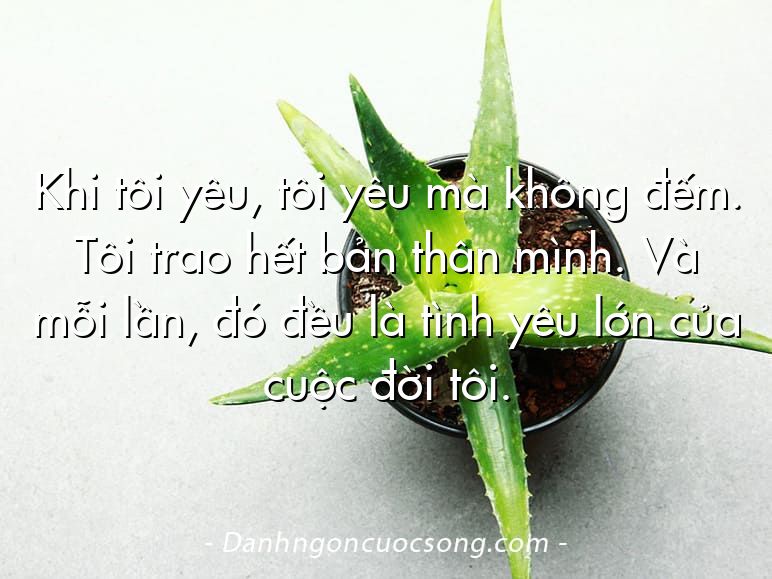Khi tôi yêu, tôi yêu mà không đếm. Tôi trao hết bản thân mình. Và mỗi lần, đó đều là tình yêu lớn của cuộc đời tôi.