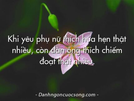 Khi yêu phụ nữ thích hứa hẹn thật nhiều, còn đàn ông thích chiếm đoạt thật nhiều.
