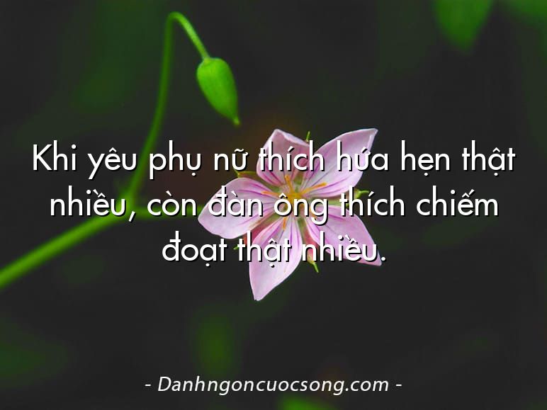 Khi yêu phụ nữ thích hứa hẹn thật nhiều, còn đàn ông thích chiếm đoạt thật nhiều.