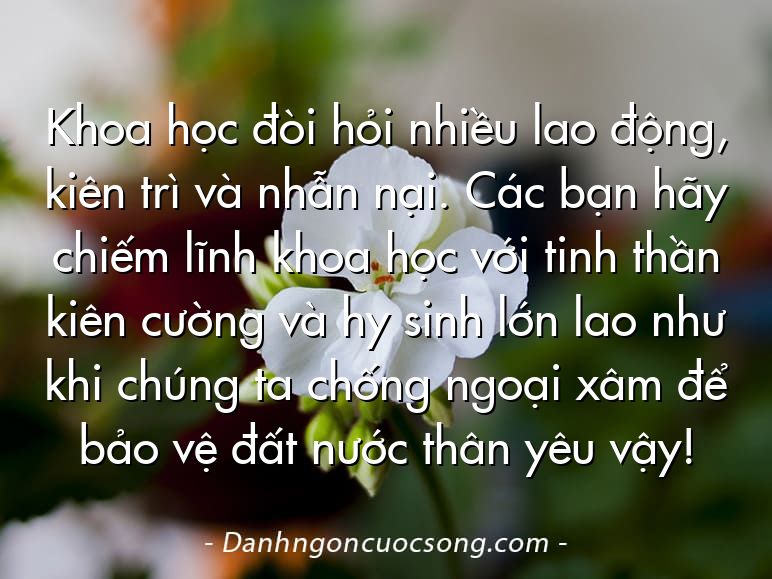 Khoa học đòi hỏi nhiều lao động, kiên trì và nhẫn nại. Các bạn hãy chiếm lĩnh khoa học với tinh thần kiên cường và hy sinh lớn lao như khi chúng ta chống ngoại xâm để bảo vệ đất nước thân yêu vậy!