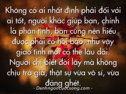 Không có ai nhất định phải đối với ai tốt, người khác giúp bạn, chính là phân tình, bạn cũng nên hiểu được phải có hồi báo, như vậy giao tình mới có thể lâu dài. Người chỉ biết đòi lấy mà không chịu trả giá, thật sự vừa vô sỉ, vừa đáng ghét.