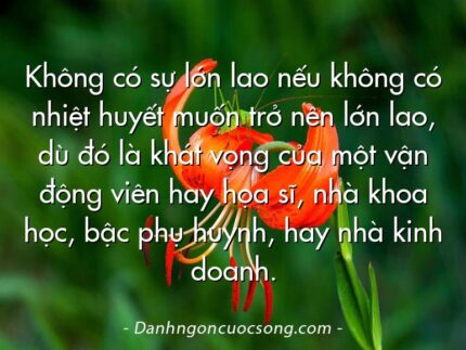 Không có sự lớn lao nếu không có nhiệt huyết muốn trở nên lớn lao, dù đó là khát vọng của một vận động viên hay họa sĩ, nhà khoa học, bậc phụ huynh, hay nhà kinh doanh.