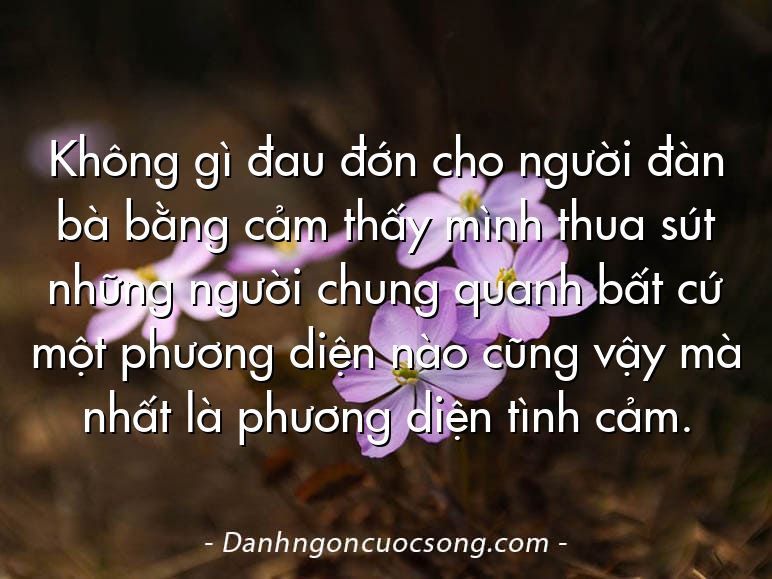 Không gì đau đớn cho người đàn bà bằng cảm thấy mình thua sút những người chung quanh bất cứ một phương diện nào cũng vậy mà nhất là phương diện tình cảm.
