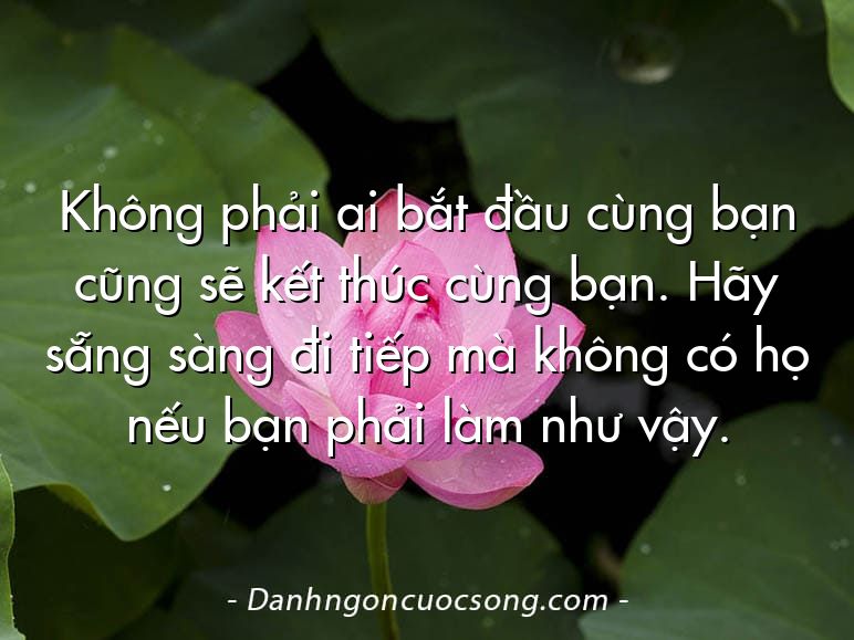 Không phải ai bắt đầu cùng bạn cũng sẽ kết thúc cùng bạn. Hãy sẵng sàng đi tiếp mà không có họ nếu bạn phải làm như vậy.