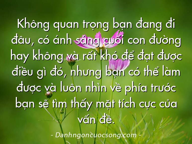 Không quan trọng bạn đang đi đâu, có ánh sáng cuối con đường hay không và rất khó để đạt được điều gì đó, nhưng bạn có thể làm được và luôn nhìn về phía trước bạn sẽ tìm thấy mặt tích cực của vấn đề.