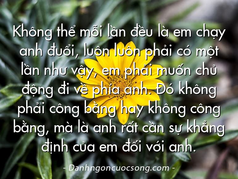 Không thể mỗi lần đều là em chạy anh đuổi, luôn luôn phải có một lần như vậy, em phải muốn chủ động đi về phía anh. Đó không phải công bằng hay không công bằng, mà là anh rất cần sự khẳng định của em đối với anh.