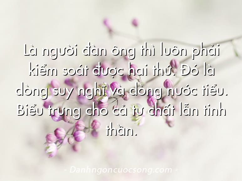Là người đàn ông thì luôn phải kiểm soát được hai thứ. Đó là dòng suy nghĩ và dòng nước tiểu. Biểu trưng cho cả tư chất lẫn tinh thần.