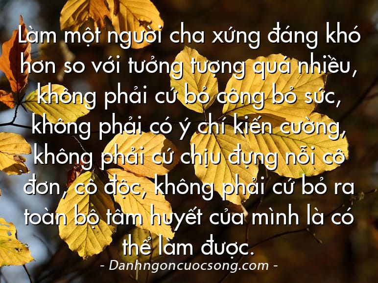 Làm một người cha xứng đáng khó hơn so với tưởng tượng quá nhiều, không phải cứ bỏ công bỏ sức, không phải có ý chí kiến cường, không phải cứ chịu đựng nỗi cô đơn, cô độc, không phải cứ bỏ ra toàn bộ tâm huyết của mình là có thể làm được.
