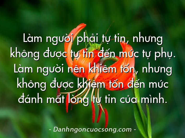 Làm người phải tự tin, nhưng không được tự tin đến mức tự phụ. Làm người nên khiêm tốn, nhưng không được khiêm tốn đến mức đánh mất lòng tự tin của mình.