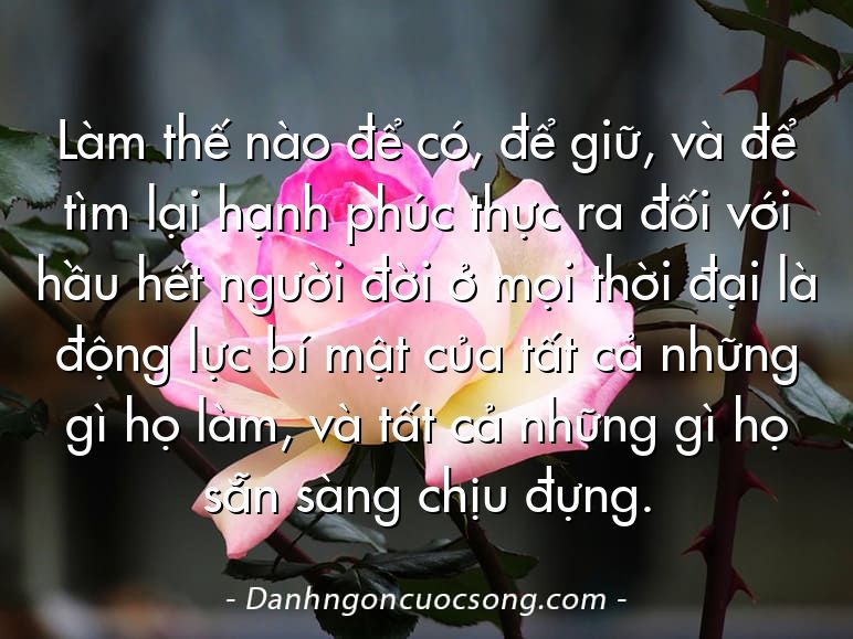 Làm thế nào để có, để giữ, và để tìm lại hạnh phúc thực ra đối với hầu hết người đời ở mọi thời đại là động lực bí mật của tất cả những gì họ làm, và tất cả những gì họ sẵn sàng chịu đựng.