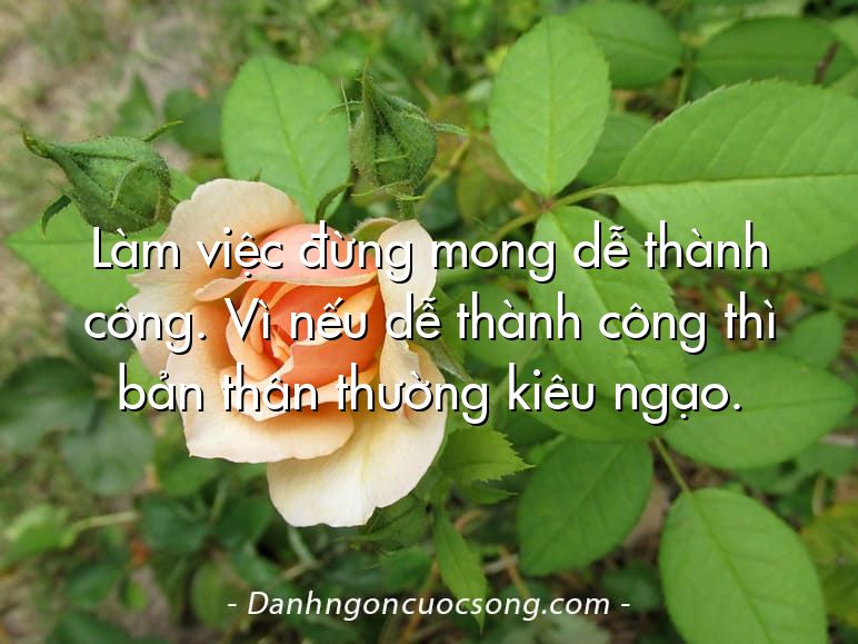 Làm việc đừng mong dễ thành công. Vì nếu dễ thành công thì bản thân thường kiêu ngạo.